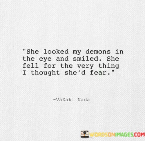 This quote captures the power and depth of a connection between two individuals, highlighting a significant shift in expectations and perceptions. It describes a scenario where the woman fearlessly confronts the demons or inner struggles of the speaker and, instead of being deterred, she embraces them with a smile. This unexpected response surprises the speaker, as they had initially anticipated fear or rejection from her.The phrase "she looked my demons in the eye and smiled" signifies the woman's courage and strength. Rather than turning away or being intimidated by the speaker's flaws, vulnerabilities, or past struggles, she confronts them head-on. Her action of meeting the speaker's demons "in the eye" suggests a direct and unflinching gaze, indicating her unwavering resolve and fearlessness in the face of their challenges. Furthermore, her smile suggests acceptance, understanding, and a willingness to embrace the entirety of the speaker's being, including their imperfections.
The second part of the quote, "she fell for the very thing I thought she'd fear," underscores the speaker's surprise and realization that the woman not only accepts their demons but is also drawn to them. The speaker had initially expected the woman to be deterred by or fearful of the aspects of themselves they deemed unlovable. However, her genuine connection and attraction to these aspects challenges the speaker's preconceived notions, shattering their own limited perspective.
This quote highlights the transformative power of acceptance and the potential for love to transcend perceived flaws or dark pasts. It portrays the woman as someone who possesses a deep understanding and empathy, capable of seeing beyond surface-level judgments and embracing the entirety of a person, including their struggles and imperfections. The quote speaks to the profound impact of finding someone who can truly see and appreciate the complexity of one's being, inspiring growth, healing, and a renewed sense of self-worth.

In summary, this quote captures a significant moment of connection and acceptance. It portrays a woman who fearlessly confronts the speaker's demons with a smile, defying the speaker's expectations. Her willingness to embrace and love the very aspects the speaker thought would repel her demonstrates the transformative power of acceptance and challenges the speaker's own limited beliefs. It serves as a reminder of the profound impact genuine understanding and unconditional love can have on personal growth and self-acceptance.