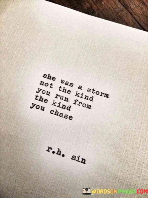 This quote portrays a woman as a force of nature, specifically a storm, but not the kind that one instinctively seeks shelter from. Rather, she is depicted as the type of storm that one actively pursues. The comparison implies that she possessed a captivating and magnetic presence, an energy that drew people towards her rather than pushing them away. Just like a storm can be powerful and exhilarating, she had an aura of intensity and excitement that sparked curiosity and fascination in others. Rather than being intimidated by her, people felt a strong desire to chase after her, to be in her midst and experience the transformative effects she brought. The quote captures her ability to evoke emotions, challenge norms, and ignite change, akin to the way storms can be both destructive and transformative forces. Overall, this quote portrays the woman as an enigmatic and captivating figure, someone whose dynamic nature and magnetic personality compelled others to actively seek her out, driven by the thrill and adventure she represented.