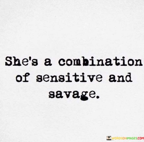 This quote encapsulates the multifaceted nature of a woman, describing her as a unique blend of sensitivity and fierceness. It suggests that she possesses contrasting qualities that coexist within her personality. On one hand, she is sensitive, indicating that she is attuned to her emotions, empathetic towards others, and deeply aware of the subtleties in her surroundings. This sensitivity enables her to connect with people on a deeper level and approach situations with compassion and understanding. On the other hand, she is described as savage, implying a fierce and uncompromising nature. This aspect of her character signifies her strength, determination, and ability to assert herself when necessary. It implies that she can be assertive, independent, and unyielding when it comes to protecting herself or pursuing her goals. This combination of sensitivity and savagery portrays her as a complex individual who possesses both gentleness and strength, creating a captivating and formidable presence. It speaks to her ability to navigate the intricacies of life, demonstrating a duality that allows her to adapt to various circumstances and stand her ground when needed. Ultimately, this quote celebrates the richness and depth of her character, highlighting the harmony between her sensitivity and her unwavering strength.