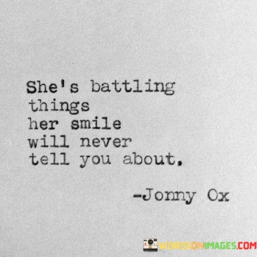 This quote sheds light on the hidden struggles and internal battles that a woman faces, despite the outward appearance of her smile. It implies that behind her cheerful demeanor, there are deeper, unspoken challenges and hardships that she keeps hidden from others. It suggests that she may be dealing with personal demons, emotional pain, or difficult circumstances that are not readily visible to the casual observer. This quote acknowledges the strength and resilience she possesses to maintain a smiling facade despite the inner turmoil she may be enduring. It reminds us that appearances can be deceiving, and that everyone carries their own burdens and struggles. By acknowledging the unspoken battles she faces, it encourages empathy and understanding towards others, as we may never fully grasp the depth of someone's inner struggles based solely on their external demeanor. This quote serves as a reminder to approach others with compassion and kindness, recognizing that there may be more to their story than meets the eye.