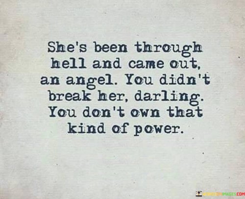 This quote depicts the resilience and strength of a woman who has endured immense challenges and hardships in her life. By stating that she has "been through hell and came out an angel," it implies that despite facing significant adversity, she has emerged from her trials with grace, compassion, and a sense of purity. It suggests that her experiences have transformed her into a remarkable being, someone who has risen above the darkness and found light within herself. The quote further emphasizes that no matter what others may have done or the pain they may have caused, they do not possess the power to break her spirit. It asserts that her strength and resilience are indomitable, and she refuses to be defined by the hardships she has faced.This quote celebrates the woman's ability to transcend her struggles and become an inspiration to others. It recognizes her capacity to rise above the challenges she has encountered and find strength within herself. It highlights her resilience, inner beauty, and the power she possesses to shape her own narrative. The phrase "you don't own that kind of power" signifies that no external force has control over her emotional well-being or her sense of self-worth. It conveys a message of empowerment, asserting that her strength and agency belong solely to her.

In summary, this quote portrays a woman who has endured significant trials and tribulations but has emerged from them with a sense of grace and purity. It emphasizes her resilience, inner strength, and the power she holds within herself. It reminds us that despite the challenges we face, we have the ability to rise above them and define our own narrative.