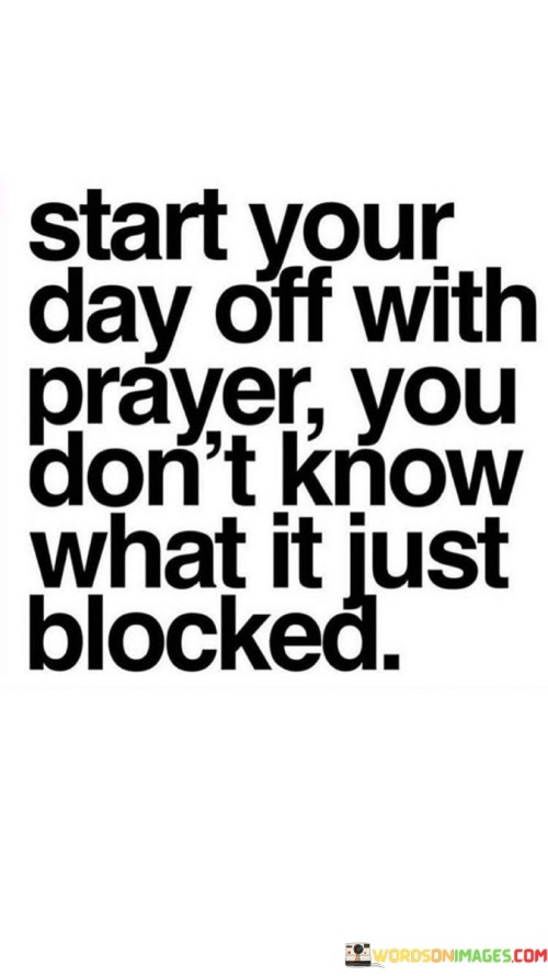 The quote advocates for beginning the day with prayer as a form of protection. "Start your day off with prayer" suggests a spiritual practice. "Don't know what it just blocked" implies defense against unknown challenges. The quote conveys the idea that prayer can serve as a shield against unforeseen difficulties.

The quote underscores the power of faith and spirituality. It emphasizes the potential for prayer to provide a sense of security and guidance. "Blocked" reflects the idea that prayer can help navigate and mitigate obstacles or negative influences.

In essence, the quote speaks to the belief in the positive influence of prayer on one's day. It encourages the practice of starting the day with a spiritual connection as a means of seeking protection and guidance in the face of life's uncertainties.