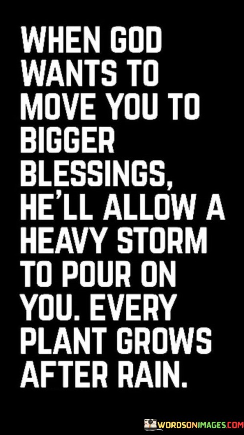 The quote conveys a message of spiritual growth through adversity. "God wants to move you to bigger blessings" implies divine guidance. "Heavy storm" represents life's challenges. The quote suggests that growth often occurs in the face of difficulties, symbolized by the analogy of plants thriving after rain.

The quote underscores the notion that challenges can be transformative. It reflects the belief that adversity can be a stepping stone to greater blessings. "Every plant grows after rain" signifies that struggles can lead to personal development and eventual prosperity.

In essence, the quote speaks to the idea of resilience and personal growth. It encourages individuals to view life's challenges as opportunities for spiritual and personal advancement, ultimately leading to more significant blessings on the horizon.