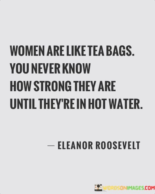 This quote uses a metaphor to convey the hidden strength and resilience that women possess, which often becomes evident when faced with challenging circumstances. Comparing women to tea bags, it suggests that their true strength and capabilities are not always apparent until they are subjected to difficult situations, similar to how the true flavors of tea are released when steeped in hot water. When faced with adversity, women have the capacity to rise above the challenges and demonstrate remarkable strength, determination, and fortitude. It highlights the fact that women possess inner resources and abilities that may not be immediately visible or recognized. The quote also implies that women have the ability to adapt and navigate through challenging circumstances, just as tea transforms and infuses its essence into hot water. It encourages the recognition and appreciation of women's resilience and their ability to handle demanding situations. This quote serves as a reminder that under pressure, women can exhibit remarkable strength, endurance, and resourcefulness, defying expectations and showcasing their inner power. It emphasizes the importance of acknowledging and valuing the resilience and capabilities of women, as well as the potential for their strength to emerge in times of adversity.