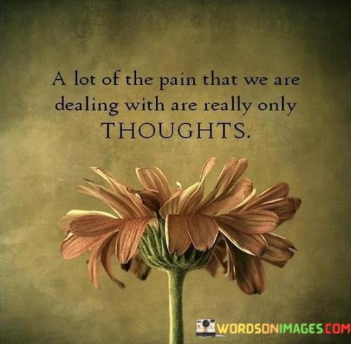 The quote underscores the role of perception in our emotional experiences. It suggests that much of the pain we endure is rooted in our thoughts rather than external circumstances. This concept highlights the subjective nature of suffering, as our interpretations and reactions often magnify or distort the actual events.

By stating that pain often originates from thoughts, the quote emphasizes the influence of our mindsets. It encourages introspection, prompting us to scrutinize the narratives we construct around our experiences. This perspective offers an opportunity for personal growth by learning to challenge and reframe negative thought patterns, potentially reducing unnecessary suffering.

In essence, the quote serves as a reminder that our mental processing can intensify or alleviate pain. It urges us to cultivate mindfulness and emotional resilience, addressing not just the external challenges, but also the internal narratives that shape our perception of pain.