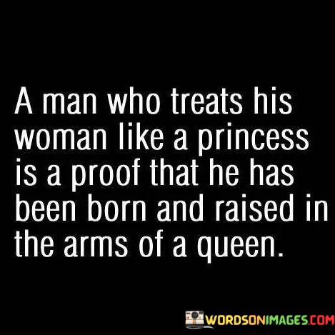 The phrase "A man who treats his woman like a princess" suggests a caring and respectful attitude towards his partner. It implies that he values her, cherishes her, and treats her with love and consideration, mirroring the way royalty is often treated with care and respect.

The latter part of the quote, "is a proof that he has been born and raised in the arms of a queen," draws a powerful connection between a man's respectful treatment of his partner and the nurturing and regal upbringing he likely experienced. It suggests that a man who knows how to treat a woman with dignity and respect may have learned these qualities from a strong, dignified, and loving female figure in his life, symbolized here as a "queen."

In essence, this quote celebrates the idea that one's upbringing and the values imparted by family play a significant role in shaping their behavior and attitudes in relationships. It implies that a man who treats his partner like a princess is a testament to the positive influence of a loving and strong female role model, like a queen, in his life.