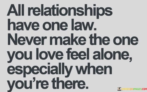 The phrase "All relationships have one law" suggests that this principle is a universal and essential aspect of any successful relationship. It serves as a guiding rule for how we should treat those we love.

The quote goes on to state, "Never make the one you love feel alone especially when you're there," emphasizing that physical proximity is not enough. It underscores the significance of emotional presence and attentiveness in ensuring that your partner or loved one feels valued and connected, even in your immediate presence.

In essence, this quote reminds us of the importance of emotional intimacy and genuine connection in relationships. It encourages us to be mindful of our loved ones' emotional needs and to actively create an atmosphere of love, support, and togetherness, even in the same physical space.