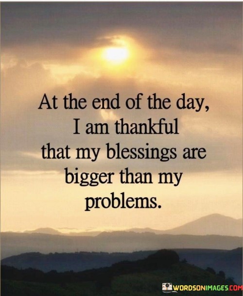 "At the end of the day": This phrase signifies reflection, often at the close of a day when one takes stock of their experiences.

"I am thankful that my blessings are bigger than my problems": Here, the quote emphasizes an attitude of thankfulness, suggesting that despite facing challenges and problems, one's blessings outweigh them. It highlights the importance of focusing on the positive aspects of life.

In essence, this quote encourages a mindset shift towards optimism and appreciation. It reminds us that, in the grand scheme of things, our blessings and the positive aspects of our lives are more significant than the problems and difficulties we encounter. It serves as a reminder to count our blessings, fostering a sense of gratitude and resilience in the face of adversity.