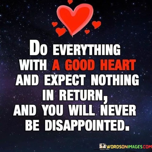The phrase "Do everything with a good heart" encourages a mindset of kindness, compassion, and sincerity in all one's actions. It suggests that acting from a place of genuine goodness is a rewarding way to live.

The quote goes on to say, "and expect nothing in return," which underscores the idea that performing acts of kindness or generosity without the anticipation of personal gain or recognition is a noble and selfless way to conduct oneself.

The concluding statement, "and you will never be disappointed," suggests that when you do good with a pure heart and without ulterior motives, you won't experience disappointment because your actions are not contingent upon receiving something in return. In essence, this quote promotes a philosophy of altruism and emphasizes that the intrinsic reward of doing good is its own satisfaction, independent of external outcomes or recognition. It encourages a more selfless and fulfilling way of living.