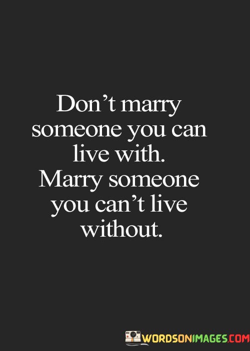 The phrase "Don't marry someone you can live with" suggests that merely coexisting or being compatible on a surface level is not sufficient for a fulfilling marriage. It implies that a deeper and more profound bond is necessary for a lasting and meaningful relationship.

On the other hand, "Marry someone you can't live without" highlights the idea that the best marriages are built on a love and connection so strong that the thought of living without that person is inconceivable. It signifies a level of emotional dependency and devotion that goes beyond mere convenience.

In essence, this quote encourages individuals to prioritize emotional and spiritual connection when choosing a life partner. It underscores the idea that a successful marriage is built on a love so deep that it becomes an integral and irreplaceable part of one's life, something they cannot imagine living without.