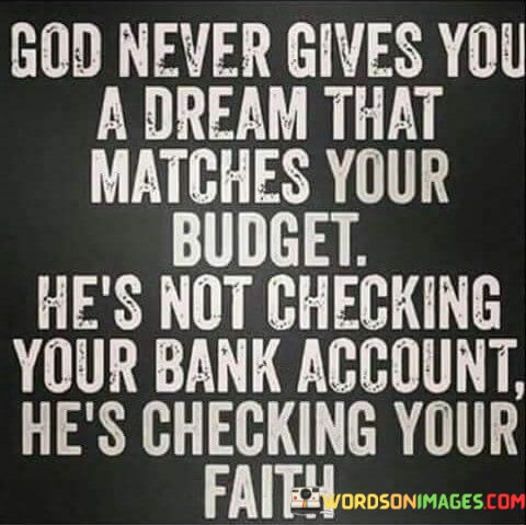 This quote carries a message about faith and the pursuit of dreams:

"God never gives you a dream that matches your budget": It suggests that the dreams and aspirations we have often exceed our current resources or circumstances.

"He's not checking your bank account, he's checking your faith": Here, the quote conveys the idea that divine guidance and blessings are not contingent on material wealth but rather on the strength of one's faith and belief in their dreams.

In essence, this quote encourages individuals to have faith in their dreams and aspirations, even when they seem beyond their means. It reminds us that pursuing our dreams is not about having a large bank account but about having the conviction and belief to pursue what we desire, trusting that faith can lead to the realization of our dreams.