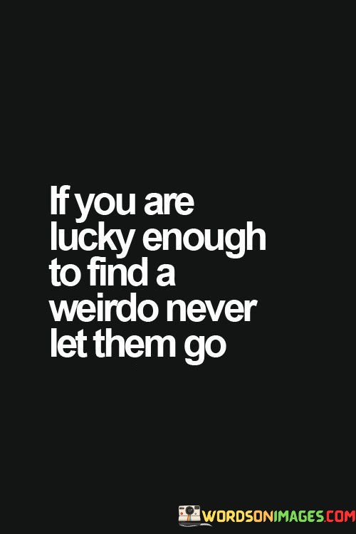 "If you are lucky enough to find a weirdo" implies that such individuals are rare and special, often possessing quirks or qualities that set them apart from the norm.

"Never let them go" emphasizes the idea that when you come across someone who is authentically themselves, it's a treasure worth cherishing. It suggests that you should appreciate and embrace their uniqueness rather than trying to change them.

In essence, this quote encourages us to value and celebrate the diversity of people, recognizing that those who are a little "weird" or unconventional can bring joy, creativity, and a refreshing perspective into our lives.