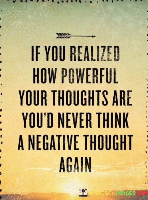 "If you realized how powerful your thoughts are" acknowledges the significant influence our thoughts have on our emotions, actions, and overall life experiences.

"You'd never think a negative thought again" suggests that an understanding of this power would deter us from entertaining negative or self-destructive thoughts. It implies that we would actively choose positive and constructive thinking patterns.

In essence, this quote emphasizes the importance of mindfulness and the positive impact of maintaining a constructive and optimistic mindset. It encourages us to recognize the transformative potential of our thoughts and to harness this power for our well-being.