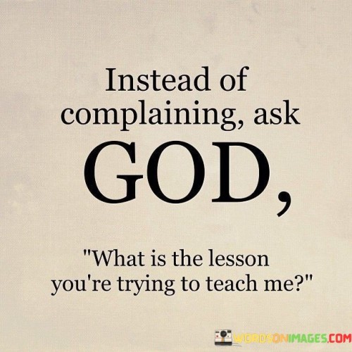 This statement suggests a shift in perspective towards challenges and difficulties:

"Instead of complaining as GOD": It implies a change in behavior from complaining about difficult situations to seeking a deeper understanding.

"What is the lesson you are trying to teach me": This part of the statement reflects a willingness to learn and grow from adversity by asking what lessons can be gleaned from challenging experiences.

In essence, this statement encourages a more introspective and spiritually oriented approach to life's trials. It invites individuals to view difficult circumstances as opportunities for personal growth and learning, fostering resilience and a deeper connection to one's faith or spirituality.
