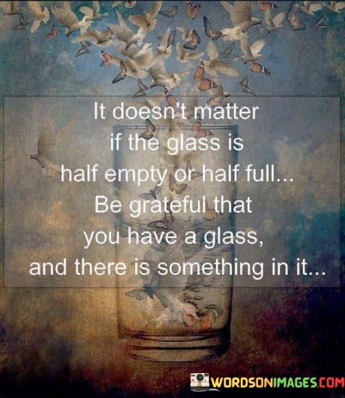 This quote encourages gratitude and a positive outlook:

"It doesn't matter if the glass is half empty or half full": It highlights the idea that how we perceive a situation can vary, but...

"Be grateful that you have a glass and there is something in it": ...what truly matters is recognizing and appreciating the fact that you have something to be thankful for. It urges us to focus on the positives, even when faced with ambiguity or challenges.

In essence, this quote promotes a mindset of gratitude and contentment. It emphasizes the importance of appreciating what we have rather than fixating on what we lack or how we perceive a situation. It's a reminder to find joy in the simple blessings of life.