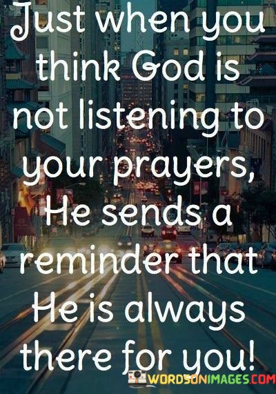 This statement conveys a message of faith and divine presence:

"Just when you think GOD is not listening to your prayers": It acknowledges moments of doubt or uncertainty when it may seem as if God isn't responding to one's prayers.

"He sends a reminder that he is always there for you": This part of the statement emphasizes that even during those moments of doubt, God provides reassurance and reminders of His continuous presence and care.

In essence, this statement highlights the belief in God's unwavering support and guidance. It suggests that even in times of doubt or when prayers appear unanswered, there are signs and reminders that affirm God's constant presence and concern for one's well-being, fostering a sense of faith and trust.