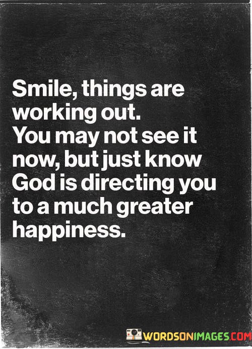 This quote offers encouragement and faith in the journey of life:

"Smile, things are working out": It suggests that despite current challenges or uncertainties, one should maintain a positive outlook and continue to smile, believing that positive outcomes are in progress.

"You may not see it now": Acknowledging that the path forward may not be clear in the present moment.

"But just know God is directing you to a much greater happiness": This part emphasizes the role of faith and divine guidance, reassuring that God is orchestrating a path toward even greater happiness, even if it's not immediately visible.

In essence, this quote encourages individuals to trust in the process of life and have faith in God's plan. It reminds us to remain optimistic and wear a smile, knowing that despite current challenges, there is a higher purpose guiding us toward a future filled with greater happiness and fulfillment.