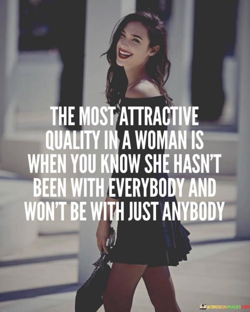 The phrase "The most attractive quality in a woman" suggests that the speaker considers this particular quality as highly appealing. What's being emphasized is not physical appearance but a certain mindset or set of values.

The quote values a sense of discernment and self-respect. When it mentions that a woman "hasn't been with everybody," it implies that she's selective in her choices of partners, which can signify a sense of self-worth and a desire for meaningful connections.

Likewise, the phrase "won't be with just anybody" suggests that the woman has standards and is not easily swayed by just anyone who comes her way. This can indicate a level of independence and a focus on forming connections based on deeper compatibility rather than settling for less.