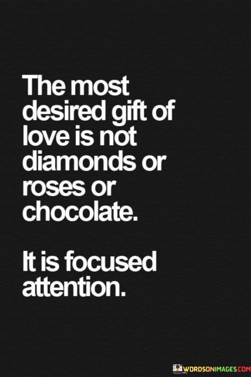 By stating that "the most desired gift of love is not diamonds or roses or chocolate," the quote challenges the conventional notion of love associated with extravagant gifts. Instead, it redirects our attention to something more profound and meaningful.

"Focused attention" signifies the act of genuinely and attentively being present for someone, listening, and engaging in their thoughts, feelings, and experiences. It implies the willingness to invest time and energy into understanding and connecting with a loved one on a deep level.

In essence, this quote highlights the importance of genuine connection and emotional intimacy in love. It suggests that, above all else, the gift of undivided attention and a sincere connection is what people truly desire in their relationships, as it fosters a deep and lasting bond that material possessions cannot replicate.