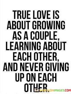 The phrase "True love is about growing as a couple" emphasizes the idea that love involves personal and collective development. It suggests that a genuine bond encourages both individuals to evolve together, becoming better versions of themselves through their shared experiences.

The quote goes on to say, "Learning about each other," underlining the importance of deepening mutual understanding. True love involves a continuous process of getting to know each other on a profound level, appreciating each other's complexities, and accepting one another with all their strengths and weaknesses.

Lastly, "never giving up on each other" highlights the unwavering commitment that characterizes true love. It signifies that even in the face of challenges and difficulties, those in a loving relationship are determined to overcome obstacles and preserve the connection they share.