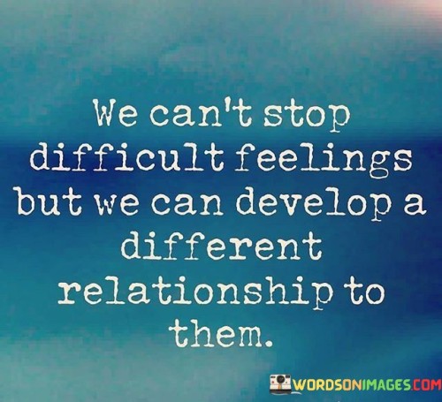 The phrase "We can't stop difficult feelings" recognizes that everyone experiences challenging emotions at times. These feelings are a natural part of being human and cannot be completely avoided.

The quote goes on to suggest that "we can develop a different relationship to them." This implies that while we can't eliminate difficult emotions, we have the power to change how we respond to them. This might involve developing healthier coping mechanisms, practicing mindfulness, or seeking support from others.

In essence, this quote encourages us to embrace difficult emotions as part of our human experience and work on transforming our relationship with them. Instead of being overwhelmed or controlled by these feelings, we can learn to navigate them more effectively, ultimately leading to greater emotional well-being and resilience.