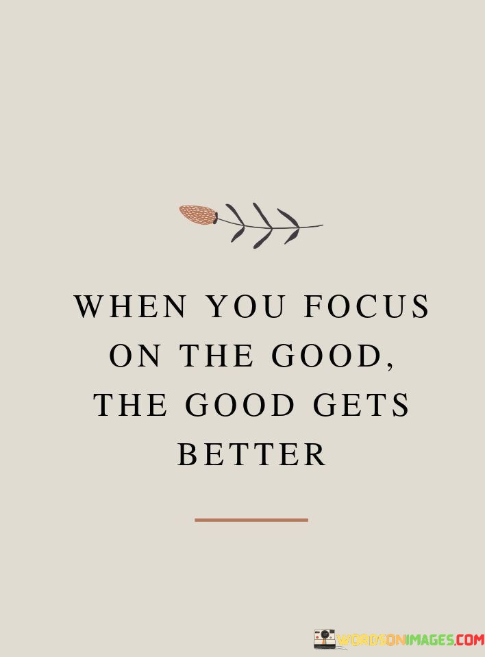 This quote highlights the power of positivity:

"When you focus on the good": It suggests that directing your attention and energy toward positive aspects or thoughts.

"The good gets better": This part of the quote implies that by emphasizing the positive, you can enhance and amplify the goodness in your life.

In essence, this quote encourages individuals to adopt a mindset of gratitude and optimism. It reminds us that by concentrating on the positive aspects of life, we can further enhance and improve the overall quality of our experiences, fostering a cycle of positivity and well-being.