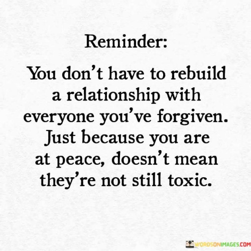 The phrase "You don't have to rebuild a relationship with everyone you've forgiven" underscores that forgiveness doesn't necessarily mean re-establishing or rekindling a connection with someone who has wronged you. It emphasizes that forgiveness is a personal and internal process, and it doesn't obligate you to continue or rebuild the relationship.

The quote goes on to caution that "just because you are at peace doesn't mean they're not still toxic," suggesting that even if you have forgiven someone and found inner peace, it doesn't necessarily change the dynamics or toxicity of the other person's behavior.

In essence, this quote encourages the idea that forgiveness can be a powerful and healing act for the person who forgives, but it doesn't require re-entering a harmful or toxic relationship. It underscores the importance of maintaining healthy boundaries and prioritizing your well-being when deciding whether or not to rebuild a relationship after forgiveness.