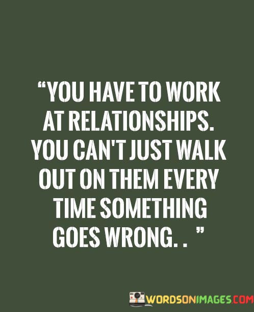 The phrase "You have to work at relationships" highlights the notion that successful relationships demand ongoing effort, communication, and compromise from all parties involved. It acknowledges that difficulties and conflicts are a natural part of any relationship.

The quote goes on to caution against a hasty response: "You can't just walk out on them every time something goes wrong." This suggests that ending a relationship abruptly when faced with problems may not always be the best solution. Instead, it encourages individuals to address issues, work through them, and learn and grow together.

In essence, this quote underscores the importance of resilience and commitment in relationships. It promotes the idea that enduring and meaningful connections require effort and a willingness to work through challenges rather than resorting to ending the relationship at the first sign of trouble.