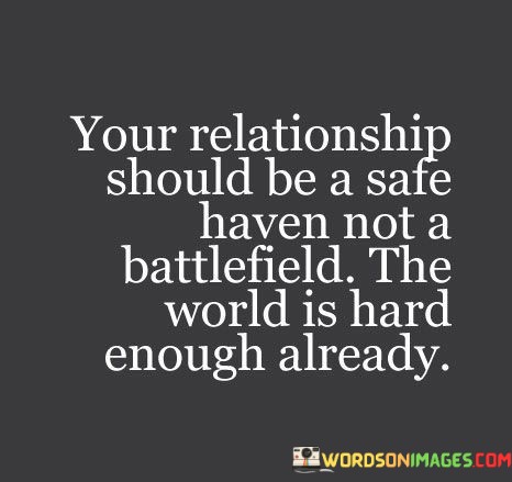 In this quote, the speaker emphasizes the importance of a nurturing and secure relationship. They describe it as a "safe haven" where both partners find refuge from the challenges of the world. This implies that a healthy relationship should be a source of comfort, support, and emotional security.

Furthermore, the quote contrasts a positive relationship with a "battlefield." This imagery suggests that some relationships can become hostile and stressful, where conflicts and disagreements are constant. By highlighting this, the speaker underscores the idea that relationships should not add to the difficulties of life but should instead provide solace and understanding.

Overall, the quote underscores the idea that a loving and harmonious relationship should be a sanctuary where both individuals find respite and encouragement, recognizing that life's external challenges can be demanding enough on their own.
