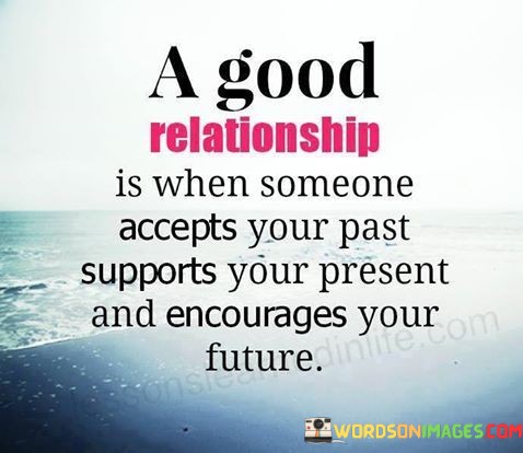 "A good relationship is when someone accepts your past" suggests that a healthy partnership is characterized by understanding and embracing each other's personal histories, including any mistakes or experiences.

"Supports your present" underscores the importance of having a partner who is there for you in your current circumstances, providing emotional, practical, and moral support.

"And encourages your future" highlights the role of a supportive partner in motivating and inspiring you to pursue your goals, aspirations, and personal growth. In essence, this quote sets the standard for a positive relationship, one where individuals feel accepted for who they are, are supported in their current endeavors, and are encouraged to dream and work towards a brighter future together.