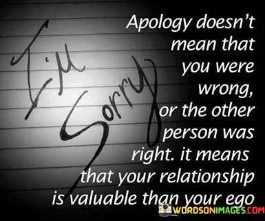 "Apology doesn't mean that you were wrong or the other person was right" suggests that offering an apology doesn't necessarily indicate fault or wrongdoing on either side. It implies that apologies can be made for the sake of the relationship itself.

"It means that your relationship is more valuable than your ego" underscores the idea that apologizing signifies a willingness to prioritize the well-being of the relationship and the emotional connection with the other person over one's own ego or need to be right.

In essence, this quote encourages a mindset of humility and empathy within relationships, where the act of apologizing is seen as a way to maintain and nurture the bond between individuals, even when there is no clear right or wrong. It highlights the importance of valuing the relationship above individual pride.