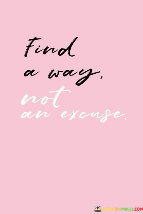 Discover solutions, not reasons to avoid action. Seek paths to overcome obstacles, not justifications for inaction. Finding a way implies determination. It's about problem-solving, not avoidance. Instead of making excuses, focus on problem-solving. Look for alternatives when faced with challenges. It's about action, not avoidance.

Unearth answers, not alibis. Hunt for resolutions to surmount hindrances, not grounds for idleness. Discovering a way signifies resolve. It's about resolving issues, not evading them. Rather than presenting excuses, concentrate on finding resolutions. Seek alternatives when confronted with hurdles. It's about taking steps, not avoiding them.

Locate answers, not pretexts. Strive to conquer obstacles, not to justify inaction. Discovering a way implies commitment. It's about addressing issues, not escaping them. Rather than citing excuses, put effort into finding solutions. Investigate other possibilities when challenges arise. It's about moving forward, not standing still.