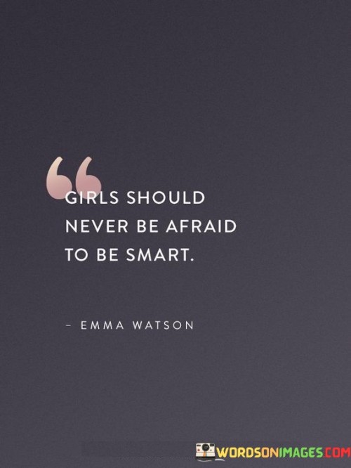 This quote emphasizes the importance of embracing intelligence and knowledge without fear or hesitation. It encourages girls to recognize and nurture their intellectual capabilities, reminding them that being smart is not something to be afraid of but rather a source of strength and empowerment. In many societies, there can be stereotypes or expectations that discourage girls from displaying their intelligence or pursuing academic excellence. However, this quote challenges those notions by highlighting that girls should never shy away from their intellectual potential. It underscores the significance of education, curiosity, and critical thinking in a girl's life, enabling her to develop into a well-rounded and confident individual. By encouraging girls to embrace their intelligence, the quote emphasizes that their abilities and contributions should be recognized and valued. It encourages girls to pursue their interests, ask questions, seek knowledge, and engage in intellectual endeavors without fear of judgment or societal limitations. Ultimately, this quote serves as a powerful reminder for girls to be proud of their intelligence and to use it as a tool to unlock their full potential, challenge stereotypes, and make a positive impact in the world. It advocates for equal opportunities and dismantles the notion that intelligence should be limited by gender.