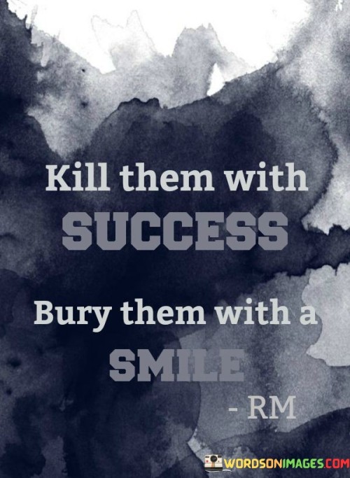 This quote suggests responding to negativity or criticism by achieving great success and maintaining a positive attitude. It implies that rather than engaging in conflict or confrontation, one can triumph over adversaries through their achievements and an outward display of happiness.

The quote underscores the power of success and positivity. It implies that accomplishments and a genuine smile can serve as effective ways to counteract negativity or envy from others.

In essence, the quote champions the idea of rising above negativity. It encourages individuals to channel their energy into achieving their goals and facing challenges with a positive outlook. By focusing on success and maintaining an optimistic demeanor, individuals can effectively navigate through challenging situations while maintaining their own sense of worth and fulfillment.