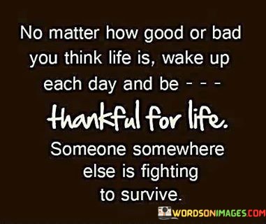 No-Matter-How-Good-Or-Bad-You-Think-Life-Is-Wake-Up-Each-Day-And-Be-Thankful-For-Life-Someone-Somewhere-Quotes.jpeg