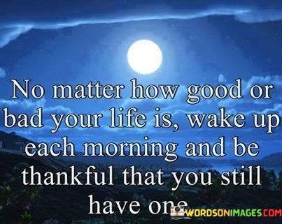 No-Matter-How-Good-Or-Bad-Your-Life-Is-Wake-Up-Each-Morning-And-Be-Thankful-That-You-Still-Quotes.jpeg