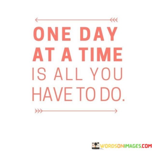 Focus on each day individually; that's your task. Your only obligation is to take it step by step, one day at a time. Your responsibility is to handle each day as it comes. Your job is to navigate through each day, tackling them individually. The key is to approach each day individually, handling them one at a time.

Concentrate on the present day; that's your objective. Your sole duty is to progress gradually, handling each day individually. Your task is to manage one day at a time, focusing on the here and now. Your responsibility is to move forward steadily, addressing each day separately. The essence is to deal with each day individually, moving forward one step at a time.

Devote your attention to the current day; that's your mission. Your singular commitment is to advance incrementally, managing each day one by one. Your obligation is to handle each day independently, focusing on the present moment. Your duty is to proceed gradually, addressing each day distinctly. The crux is to address each day on its own, making progress one step at a time.