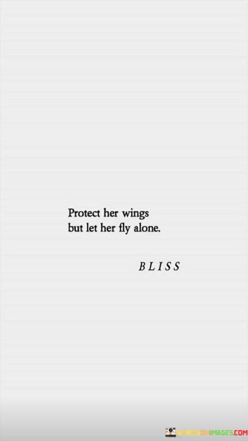 This quote conveys a delicate balance between nurturing and allowing independence. It suggests that while it is important to protect and support someone, it is equally crucial to give them the freedom to explore and grow on their own. The reference to "protect her wings" symbolizes the need to provide a safe and secure environment, shielding someone from harm and offering guidance when necessary. It signifies a caring and protective role. However, the second part of the quote, "let her fly alone," highlights the importance of granting autonomy and space for personal growth. It recognizes that individuals need the opportunity to face challenges, make decisions, and learn from their experiences independently. It encourages fostering self-reliance, self-discovery, and self-confidence. By allowing someone to fly alone, it implies trusting their capabilities and respecting their individuality. It signifies a belief in their potential to navigate their own path, make their own choices, and chart their own course in life. This quote, therefore, represents a balanced approach to nurturing relationships, where support and protection coexist with the freedom to explore and develop independently. It encourages empowering others to embrace their own strengths, make their own mistakes, and ultimately, discover their true potential. Ultimately, this quote promotes a healthy and respectful dynamic, recognizing the need for both protection and independence in fostering personal growth and allowing individuals to soar to new heights.