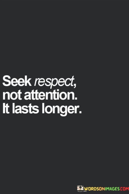 Focus on earning respect rather than seeking attention. Respect has enduring value compared to fleeting attention. Instead of chasing after the spotlight, strive for respect that stands the test of time. Genuine respect lasts longer than momentary attention.

Prioritize earning respect over seeking attention. Respect carries more enduring significance compared to short-lived attention. Rather than chasing after the limelight, aim for respect that maintains its value over time. Lasting respect holds greater importance than temporary attention.

Put your efforts into gaining respect rather than craving attention. Respect holds greater permanence compared to fleeting attention. Instead of seeking the spotlight, aim for respect that has lasting value. Genuine respect stands the test of time more than passing attention.