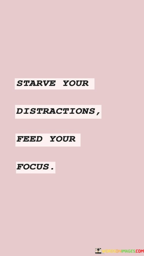 Deprive your distractions of attention and nourish your focus. Direct your energy away from things that divert your attention and invest it in strengthening your concentration. Starving distractions involves minimizing their influence, freeing up mental space for what truly matters. Feeding your focus entails dedicating your time and effort to what drives your progress.

Choose to ignore distractions and dedicate yourself to enhancing your focus. Channel your efforts towards activities that enrich your concentration while disregarding those that dilute it. Starving distractions means intentionally reducing their impact, creating room for sustained attention. Feeding your focus involves allocating resources to the activities that cultivate your growth.

Opt to diminish the influence of distractions and nurture your concentration. Direct your commitment towards tasks that amplify your focus and discard those that hinder it. Starving distractions involves intentionally decreasing their impact, enabling your attention to be directed towards your objectives. Feeding your focus encompasses dedicating your resources to the pursuits that foster your development.