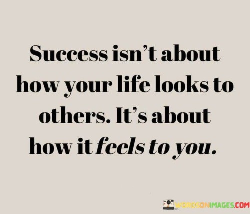 This quote emphasizes that personal success should be based on one's own feelings and perceptions rather than external appearances. It suggests that the way you feel about your life and accomplishments holds greater significance than how those achievements appear to others.

The quote underscores the importance of self-awareness and authenticity. It implies that seeking validation from others' opinions or judgments is less meaningful than cultivating a sense of contentment and satisfaction from within.

In essence, the quote champions the idea of inner fulfillment. It encourages individuals to prioritize their own feelings of accomplishment and happiness rather than seeking external approval or recognition. By focusing on personal fulfillment, individuals can create a more genuine and satisfying sense of success that aligns with their own values and aspirations.