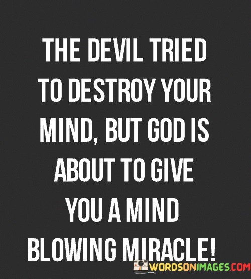 "The Devil tried to destroy your mind" implies that the speaker believes the individual has faced significant struggles or negative influences that have had a detrimental impact on their mental well-being or outlook on life.

"But God is about to give you a mind-blowing miracle" conveys the idea that despite these challenges, the person is on the verge of experiencing a remarkable and extraordinary turn of events, possibly in the form of a positive and life-changing miracle.

In essence, this quote offers encouragement and optimism, reminding the individual that even when faced with difficulties or despair, unexpected and amazing opportunities for positive change and transformation can be just around the corner.