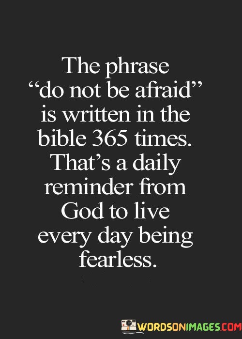The quote "The phrase 'Do Not Be Afraid' is written in the Bible 365 times. That's a daily reminder from God to live every day being fearless" conveys a powerful message about overcoming fear and finding courage through faith.

This quote highlights the repetition of the phrase "Do Not Be Afraid" in the Bible, which occurs 365 times, coinciding with the number of days in a year. It suggests that this repetition serves as a daily reminder from a higher power to embrace each day with faith and courage, rather than succumbing to fear.

In essence, this quote encourages us to draw strength from our faith and trust in the divine, using it as a source of inspiration to face life's challenges with resilience and fearlessness. It reminds us that we can find the courage to overcome fear through our spiritual connection and belief in a higher purpose.