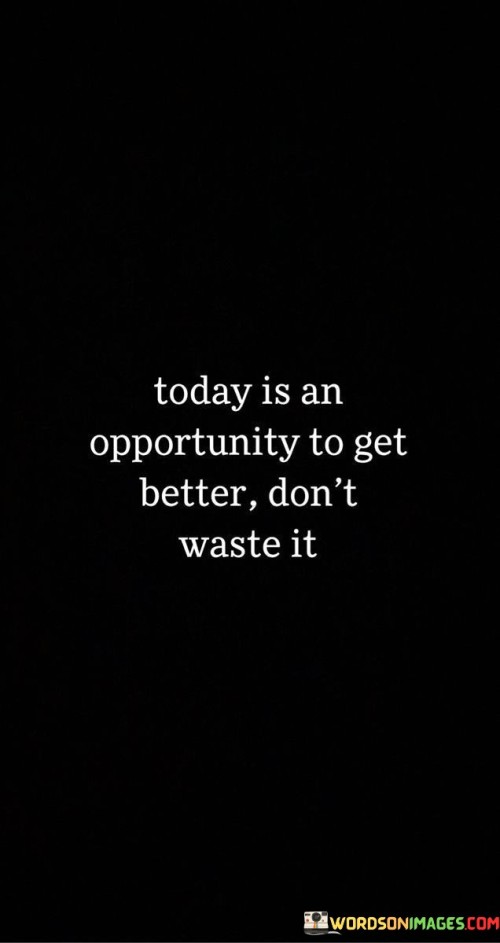 The quote, "Today is an opportunity to get better, don't waste it," encapsulates a powerful message about the importance of seizing the present moment for personal growth and self-improvement. It reminds us that each new day brings with it the chance to make positive changes, learn from past experiences, and work towards becoming the best version of ourselves. The quote encourages us to embrace a mindset of continuous improvement, acknowledging that every day presents opportunities for learning, development, and transformation. By recognizing the potential that lies within the present moment, we are inspired to take proactive steps towards our goals, pursue our passions, and overcome obstacles that hinder our progress. It serves as a reminder to make the most of each day by investing in our personal growth, nurturing our talents, and cultivating habits that contribute to our well-being and success. Ultimately, the quote empowers us to embrace the gift of today, using it as a stepping stone towards a brighter and more fulfilling future. At its core, the quote celebrates the significance of the present moment as a platform for improvement and growth. It emphasizes that today is not just another ordinary day, but an opportunity to take deliberate actions that propel us forward on our journey of self-discovery and self-realization. Moreover, the quote speaks to the importance of not squandering time and potential. By recognizing that each day is an opportunity for progress, we are prompted to prioritize our goals and aspirations, focusing on what truly matters to us. Furthermore, the quote underscores the value of self-awareness and introspection. It encourages us to reflect on our past experiences, learn from our mistakes, and use those lessons as stepping stones towards a better future. In conclusion, the quote "Today is an opportunity to get better, don't waste it" serves as a powerful reminder of the potential that lies within the present moment for personal growth and self-improvement. It inspires us to seize each day with enthusiasm and determination, using it as a chance to work towards our goals, nurture our talents, and cultivate habits that contribute to our well-being and success. By embracing the gift of today and making the most of each moment, we embark on a journey of continuous improvement and transformation, propelling ourselves towards a brighter and more fulfilling future. This quote empowers us to take charge of our lives, invest in our personal growth, and make the most of every opportunity that comes our way, realizing that the key to a fulfilling and successful life lies in maximizing the potential of the present moment.