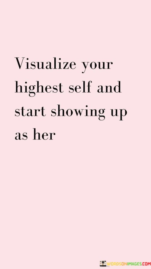 The quote "visualize your highest self and start showing up as her" encourages individuals to envision their ideal version and strive to embody that persona in their actions and behaviors. It suggests that by visualizing and connecting with their highest self—the person they aspire to be in terms of values, character, and achievements—they can take concrete steps towards becoming that person. The quote implies that personal growth and self-improvement start with a clear vision and a conscious effort to align one's thoughts, beliefs, and actions with that vision. By mentally and emotionally embracing the qualities and attributes of their highest self, individuals can cultivate the motivation, confidence, and determination needed to make positive changes and manifest their desired outcomes. It emphasizes the importance of authenticity and self-awareness, urging individuals to align their external actions with their internal vision. In doing so, they can bridge the gap between who they are currently and who they aspire to become. This quote serves as a powerful reminder that personal transformation is within reach and that one can consciously choose to embody their highest potential through intentional thoughts, decisions, and actions. It encourages individuals to embrace personal agency and take responsibility for their own growth and development, ultimately empowering them to live a more fulfilling and purposeful life.