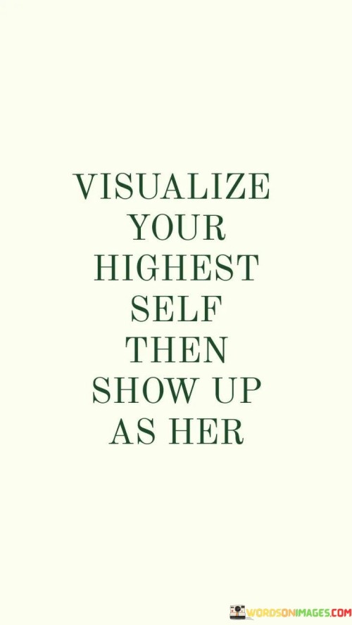 This quote encourages you to imagine the best version of yourself. It's like painting a picture in your mind of who you want to become. After visualizing this ideal self, the quote prompts you to act in alignment with her qualities and values.

Think of it as stepping into a role. You envision your highest self like an inspiring character in a story. Then, it's like putting on that character's costume and playing the part in your own life. This quote reminds you that you have the ability to transform yourself.

The quote captures the idea of self-improvement. It's like looking in a mirror and seeing your potential self looking back. By embodying the qualities you envision, you work towards becoming that person. So, imagine your best self and then bring her to life through your actions.