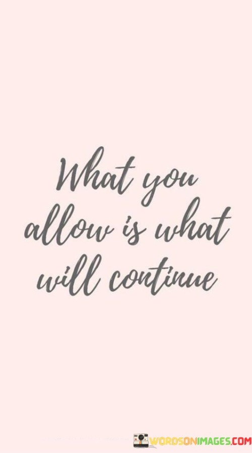 This quote emphasizes the role of personal boundaries in shaping our experiences. It suggests that the behaviors and situations we tolerate will persist over time. When we accept certain behaviors, we indirectly signal that they are acceptable, leading them to continue.

Our actions define the standards we set for ourselves and others. Allowing negative behaviors to persist enables them to become a pattern. This quote highlights the importance of taking a stand and not permitting actions that don't align with our values.

In relationships, work, and life in general, this quote serves as a reminder to actively shape our surroundings by setting boundaries. If we allow actions that are harmful or counterproductive, they will persist. Conversely, by not allowing such behaviors, we pave the way for positive change and growth.