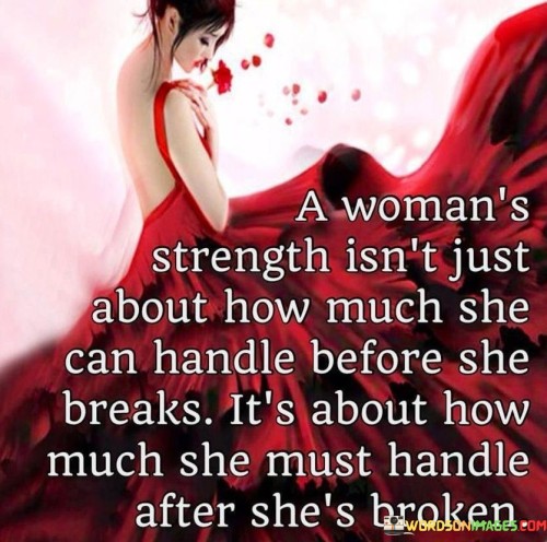 This powerful quote challenges the common perception of a woman's strength by emphasizing that it is not solely measured by how much she can endure before reaching her breaking point, but rather by her ability to continue and persevere after she has been broken. It recognizes that women often face immense challenges, burdens, and hardships throughout their lives. The quote highlights the resilience and tenacity exhibited by women who have experienced brokenness, whether it be emotional, physical, or mental. It acknowledges the profound strength required to pick up the pieces, heal, and move forward in the face of adversity. This quote acknowledges the emotional toll that women may bear, as they often shoulder the weight of not only their own struggles but also the responsibilities and expectations placed upon them by society. It calls attention to the fact that true strength is found in a woman's capacity to rise above her brokenness, to heal, and to rebuild herself in the aftermath of pain and trauma. It celebrates the fortitude and determination of women who find the courage to continue, to face new challenges head-on, and to redefine their lives on their own terms. The quote serves as a reminder that a woman's strength is not defined by her ability to remain unbroken, but rather by her resilience in the face of adversity and her willingness to rise again. It encourages empathy, understanding, and support for women who have experienced brokenness, reminding us of their inherent strength and the potential for growth and renewal that lies within them. Ultimately, this quote honors the unwavering spirit of women who have endured hardships and emerged even stronger, inspiring others to find their own resilience and strength in the face of adversity.