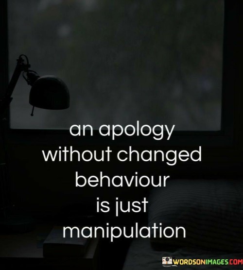 Saying sorry isn't enough if actions remain unchanged. This quote suggests that an apology lacks sincerity if it isn't accompanied by a genuine change in behavior. Mere words without corresponding actions can be seen as a form of manipulation, as the individual might be attempting to placate without making any substantial improvements. The quote underscores the importance of aligning one's actions with their words.

Apologies ring hollow if behavior remains unaffected. The quote implies that true remorse and accountability are demonstrated through actions rather than mere words. If someone apologizes but continues the same harmful behavior, it can be seen as an attempt to manipulate the situation rather than genuinely seeking resolution. The quote emphasizes the need for consistent and genuine change as proof of a sincere apology.

An apology's value is determined by subsequent behavior. The quote conveys that a person's actions following an apology reveal its authenticity. If there is no evident effort to amend the behavior that prompted the apology, it can be viewed as an insincere attempt to manipulate perceptions. The quote highlights the significance of transformative action in backing up an apology's genuineness and avoiding manipulative intentions.