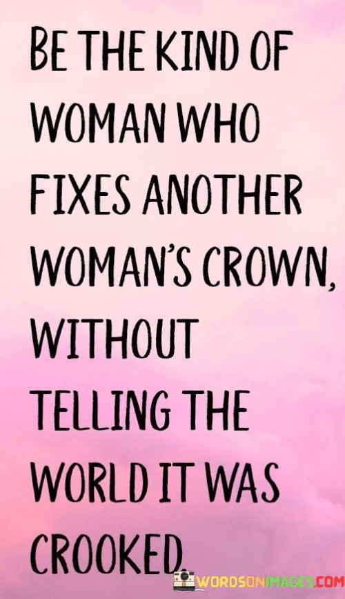 This quote speaks to the concept of sisterhood and the importance of supporting and uplifting other women in a discreet and genuine manner. It encourages women to be the kind of person who notices when another woman is struggling or feeling down, and instead of publicly pointing out her flaws or mistakes, quietly offers assistance and support. It embodies the spirit of empathy and kindness, emphasizing the value of compassionately helping others without seeking recognition or validation from the world. 

By fixing another woman's crown, metaphorically representing her self-esteem, confidence, or sense of worth, without drawing attention to the fact that it was askew, the quote promotes a culture of genuine care and support. It advocates for the idea that women can be each other's allies and champions, lifting each other up without seeking personal gain or acknowledgment. It encourages the cultivation of a safe and nurturing environment where women can trust and rely on one another, knowing that they will receive support and encouragement. This quote reminds us of the power of small acts of kindness and how they can have a profound impact on someone's well-being and self-esteem. It invites women to embrace a humble and compassionate approach, reminding them that by quietly fixing each other's "crowns," they contribute to the collective strength and empowerment of all women. In a world that sometimes fosters competition and comparison, this quote serves as a reminder to focus on building each other up rather than tearing each other down. It calls for women to be allies, confidantes, and advocates for one another, fostering an atmosphere of sisterhood and support.